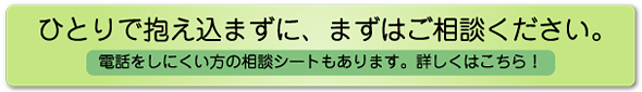 ひとりで抱え込まずに、まずはご相談ください。電話をしにくい方の相談シートもあります。詳しくはこちら！