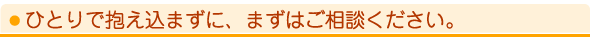 ひとりで抱え込まずに、まずはご相談ください。